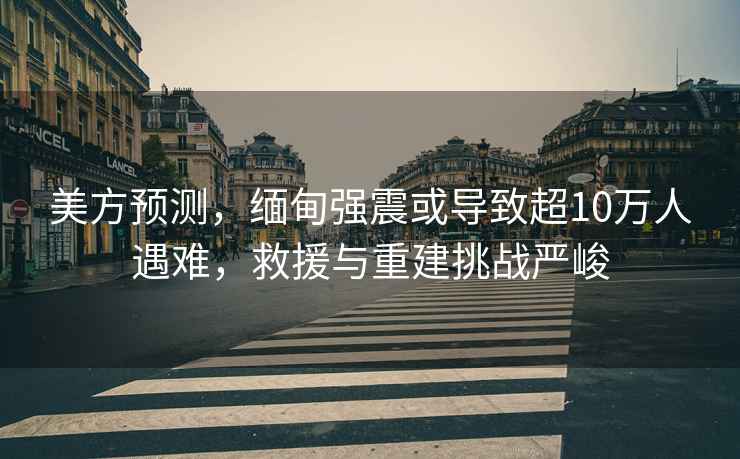 美方預測，緬甸強震或導致超10萬(wàn)人遇難，救援與重建挑戰嚴峻