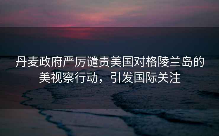 丹麥政府嚴厲譴責美國對格陵蘭島的美視察行動(dòng)，引發(fā)國際關(guān)注