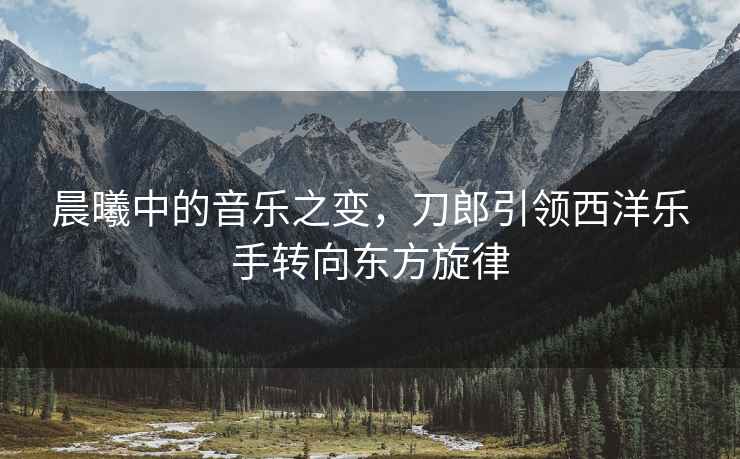 晨曦中的音樂(lè )之變，刀郎引領(lǐng)西洋樂(lè )手轉向東方旋律