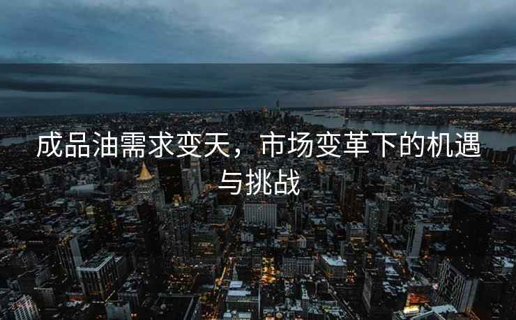 成品油需求變天，市場(chǎng)變革下的機遇與挑戰