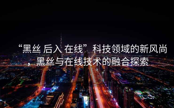 “黑絲 后入 在線(xiàn)”科技領(lǐng)域的新風(fēng)尚，黑絲與在線(xiàn)技術(shù)的融合探索