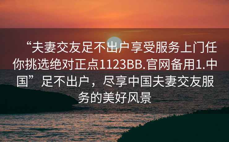 “夫妻交友足不出戶(hù)享受服務(wù)上門(mén)任你挑選絕對正點(diǎn)1123BB.官網(wǎng)備用1.中國”足不出戶(hù)，盡享中國夫妻交友服務(wù)的美好風(fēng)景