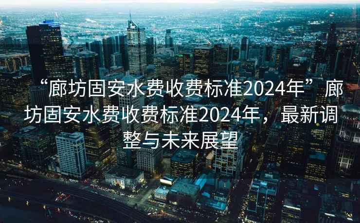 “廊坊固安水費收費標準2024年”廊坊固安水費收費標準2024年，最新調整與未來(lái)展望