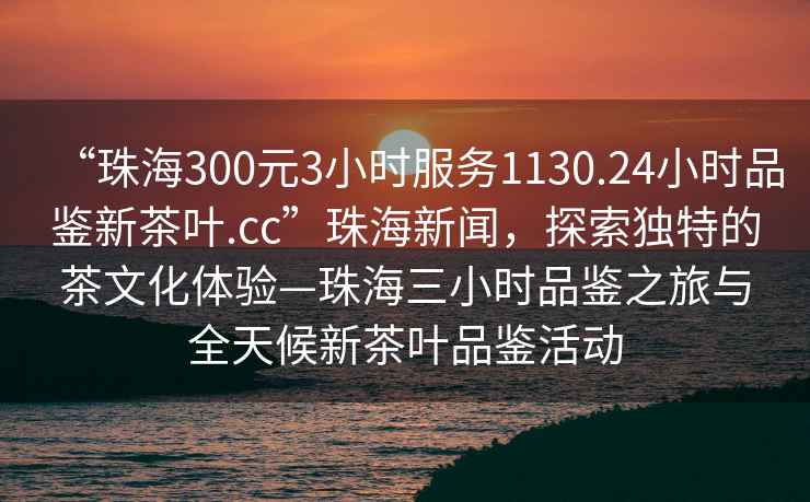 “珠海300元3小時(shí)服務(wù)1130.24小時(shí)品鑒新茶葉.cc”珠海新聞，探索獨特的茶文化體驗—珠海三小時(shí)品鑒之旅與全天候新茶葉品鑒活動(dòng)