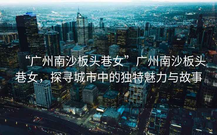 “廣州南沙板頭巷女”廣州南沙板頭巷女，探尋城市中的獨特魅力與故事