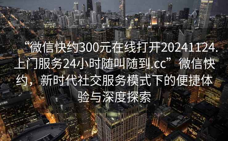 “微信快約300元在線(xiàn)打開(kāi)20241124.上門(mén)服務(wù)24小時(shí)隨叫隨到.cc”微信快約，新時(shí)代社交服務(wù)模式下的便捷體驗與深度探索