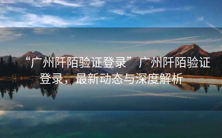 “廣州阡陌驗證登錄”廣州阡陌驗證登錄，最新動(dòng)態(tài)與深度解析