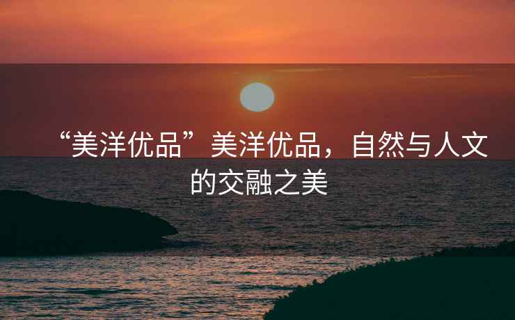 “美洋優(yōu)品”美洋優(yōu)品，自然與人文的交融之美