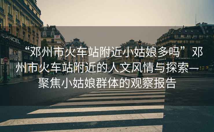 “鄧州市火車(chē)站附近小姑娘多嗎”鄧州市火車(chē)站附近的人文風(fēng)情與探索—聚焦小姑娘群體的觀(guān)察報告