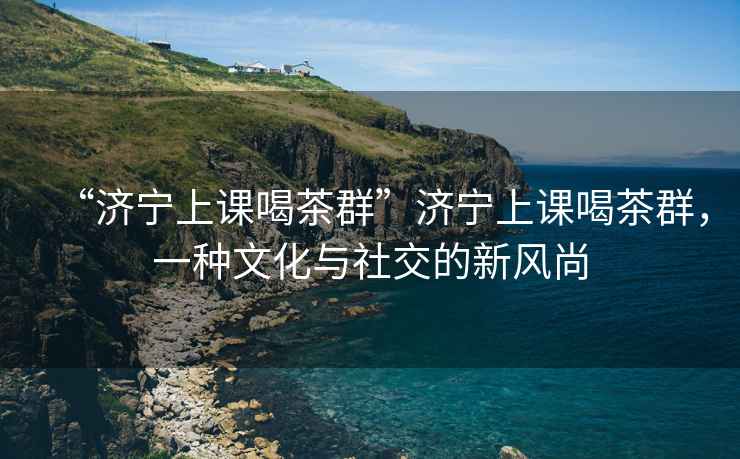 “濟寧上課喝茶群”濟寧上課喝茶群，一種文化與社交的新風(fēng)尚