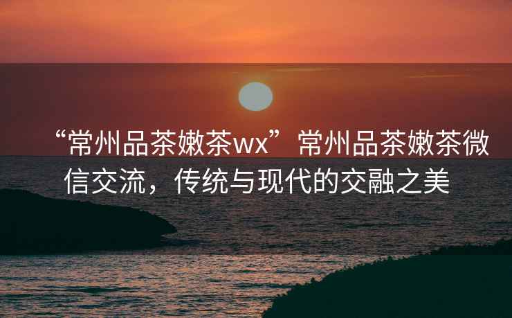 “常州品茶嫩茶wx”常州品茶嫩茶微信交流，傳統與現代的交融之美