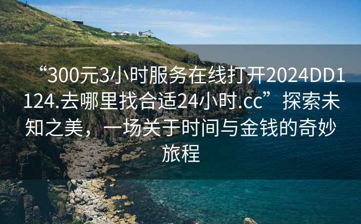 “300元3小時(shí)服務(wù)在線(xiàn)打開(kāi)2024DD1124.去哪里找合適24小時(shí).cc”探索未知之美，一場(chǎng)關(guān)于時(shí)間與金錢(qián)的奇妙旅程