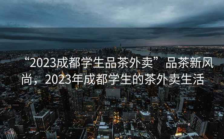“2023成都學(xué)生品茶外賣(mài)”品茶新風(fēng)尚，2023年成都學(xué)生的茶外賣(mài)生活