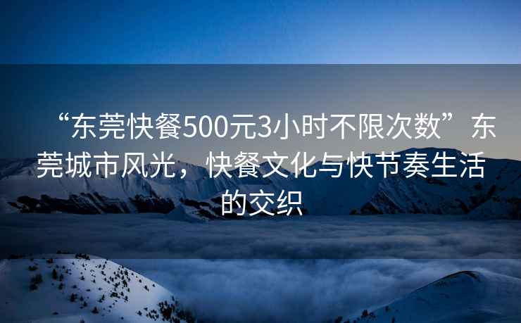 “東莞快餐500元3小時(shí)不限次數”東莞城市風(fēng)光，快餐文化與快節奏生活的交織