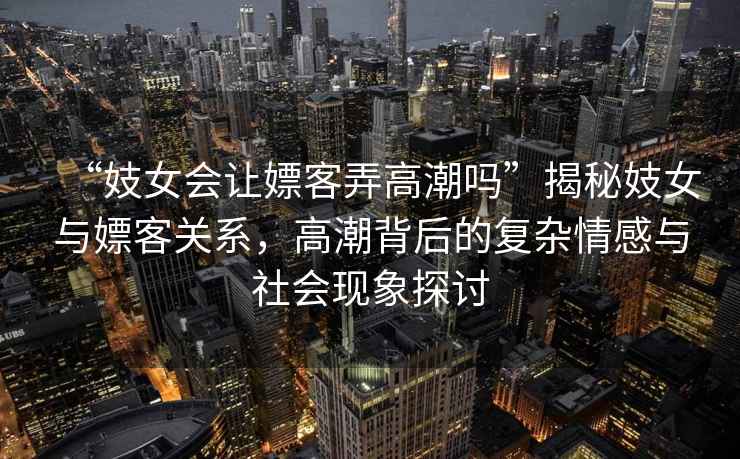 “妓女會(huì )讓嫖客弄高潮嗎”揭秘妓女與嫖客關(guān)系，高潮背后的復雜情感與社會(huì )現象探討