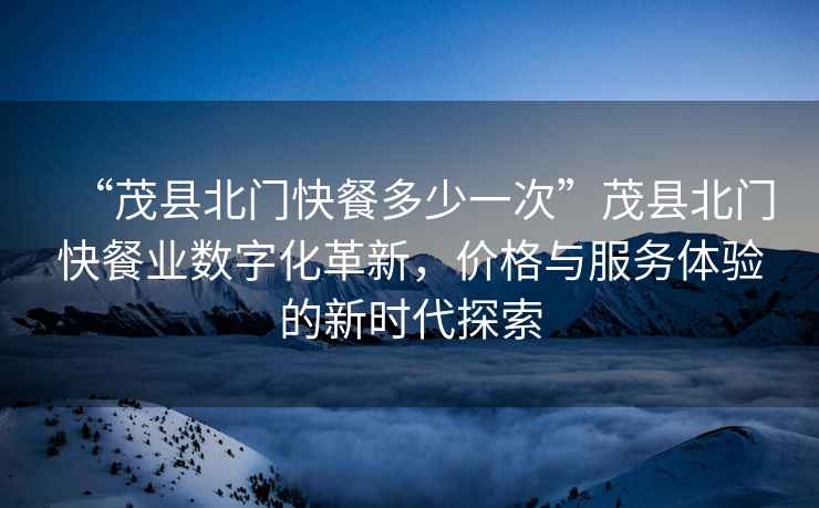 “茂縣北門(mén)快餐多少一次”茂縣北門(mén)快餐業(yè)數字化革新，價(jià)格與服務(wù)體驗的新時(shí)代探索