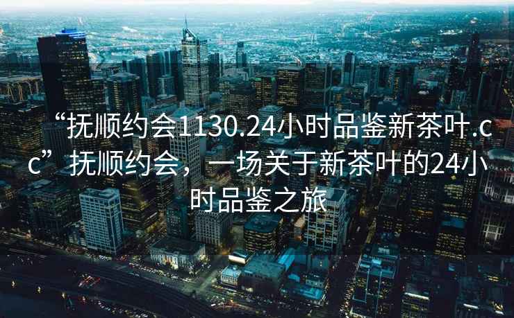 “撫順約會(huì )1130.24小時(shí)品鑒新茶葉.cc”撫順約會(huì )，一場(chǎng)關(guān)于新茶葉的24小時(shí)品鑒之旅