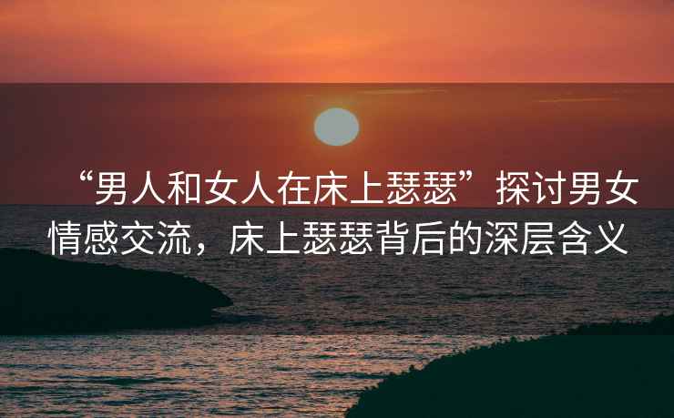 “男人和女人在床上瑟瑟”探討男女情感交流，床上瑟瑟背后的深層含義