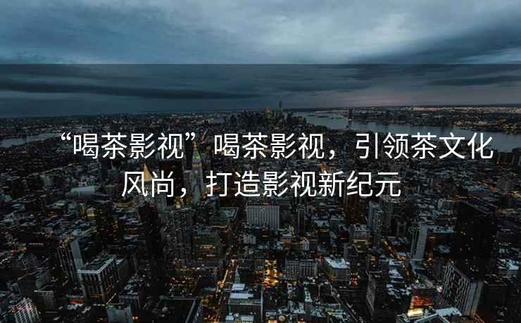 “喝茶影視”喝茶影視，引領(lǐng)茶文化風(fēng)尚，打造影視新紀元