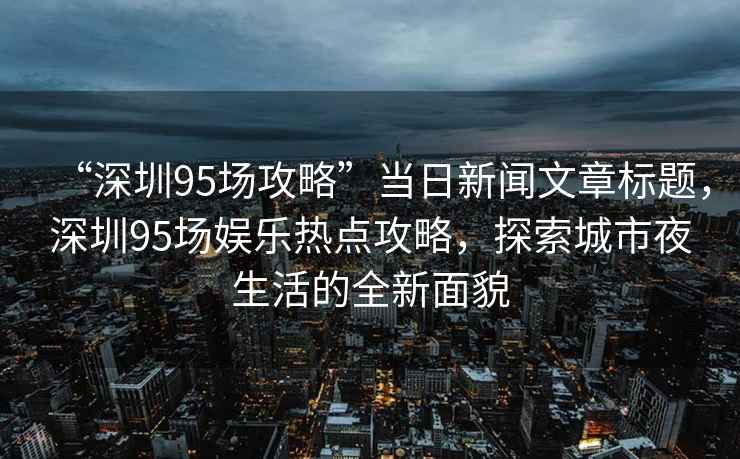 “深圳95場(chǎng)攻略”當日新聞文章標題，深圳95場(chǎng)娛樂(lè )熱點(diǎn)攻略，探索城市夜生活的全新面貌