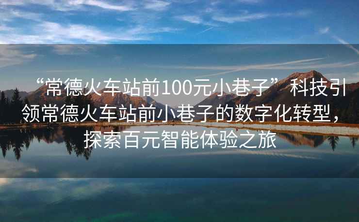 “常德火車(chē)站前100元小巷子”科技引領(lǐng)常德火車(chē)站前小巷子的數字化轉型，探索百元智能體驗之旅