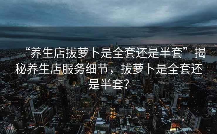 “養生店拔蘿卜是全套還是半套”揭秘養生店服務(wù)細節，拔蘿卜是全套還是半套？
