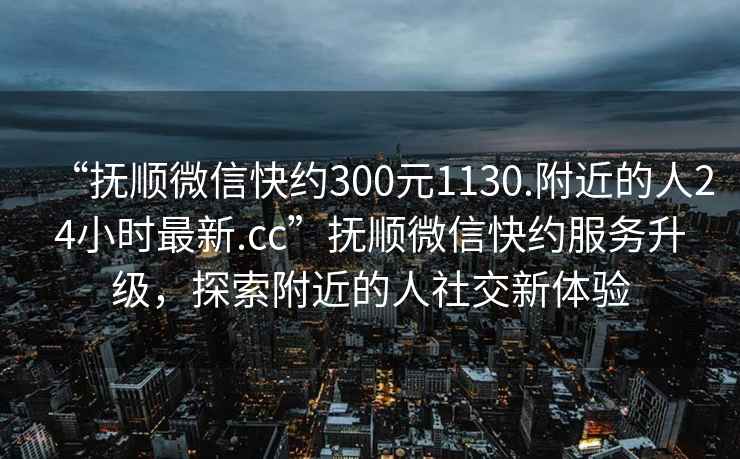 “撫順微信快約300元1130.附近的人24小時(shí)最新.cc”撫順微信快約服務(wù)升級，探索附近的人社交新體驗