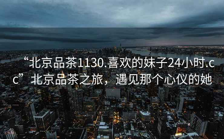 “北京品茶1130.喜歡的妹子24小時(shí).cc”北京品茶之旅，遇見(jiàn)那個(gè)心儀的她