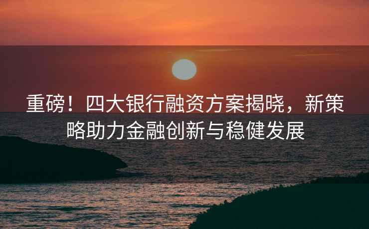 重磅！四大銀行融資方案揭曉，新策略助力金融創(chuàng  )新與穩健發(fā)展