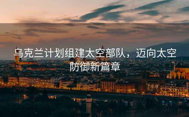 烏克蘭計劃組建太空部隊，邁向太空防御新篇章