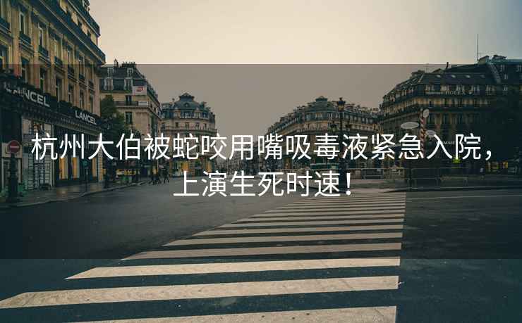 杭州大伯被蛇咬用嘴吸毒液緊急入院，上演生死時(shí)速！