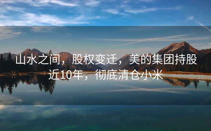 山水之間，股權變遷，美的集團持股近10年，徹底清倉小米