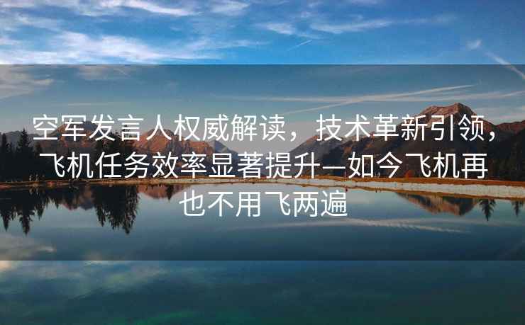 空軍發(fā)言人權威解讀，技術(shù)革新引領(lǐng)，飛機任務(wù)效率顯著(zhù)提升—如今飛機再也不用飛兩遍