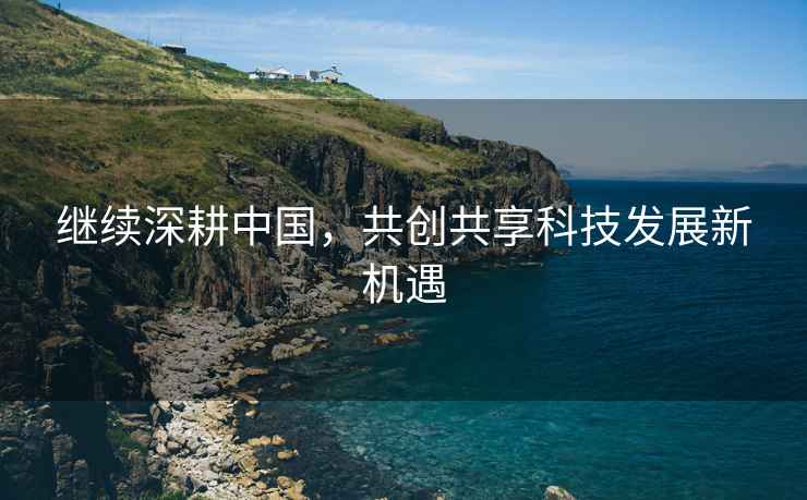 繼續深耕中國，共創(chuàng  )共享科技發(fā)展新機遇