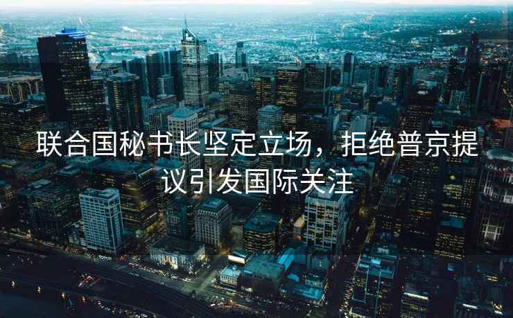 聯(lián)合國秘書(shū)長(cháng)堅定立場(chǎng)，拒絕普京提議引發(fā)國際關(guān)注