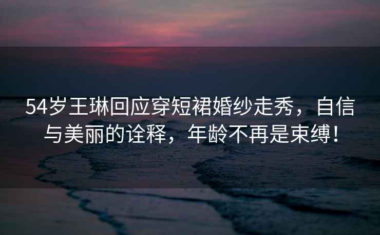 54歲王琳回應穿短裙婚紗走秀，自信與美麗的詮釋?zhuān)挲g不再是束縛！