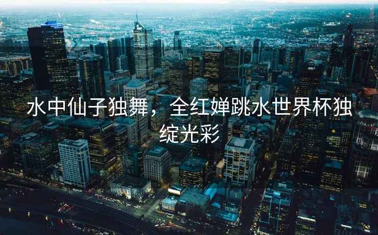 水中仙子獨舞，全紅嬋跳水世界杯獨綻光彩