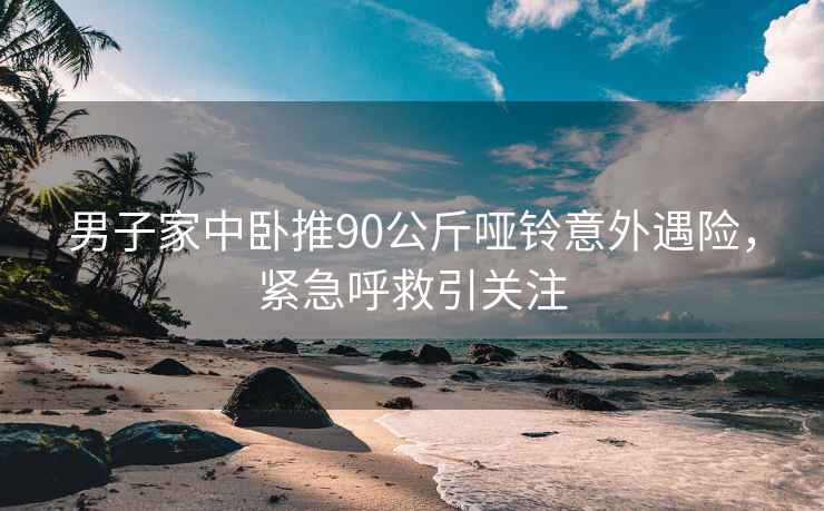 男子家中臥推90公斤啞鈴意外遇險，緊急呼救引關(guān)注