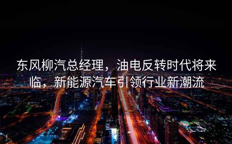 東風(fēng)柳汽總經(jīng)理，油電反轉時(shí)代將來(lái)臨，新能源汽車(chē)引領(lǐng)行業(yè)新潮流