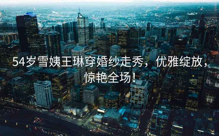54歲雪姨王琳穿婚紗走秀，優(yōu)雅綻放，驚艷全場(chǎng)！