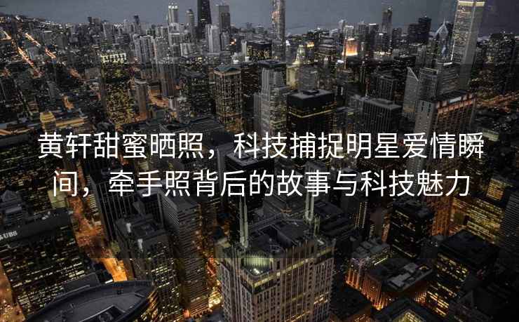 黃軒甜蜜曬照，科技捕捉明星愛(ài)情瞬間，牽手照背后的故事與科技魅力