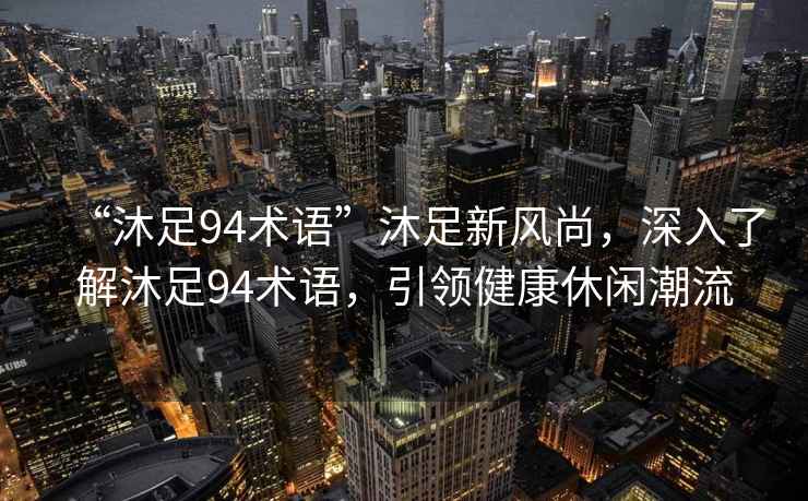 “沐足94術(shù)語(yǔ)”沐足新風(fēng)尚，深入了解沐足94術(shù)語(yǔ)，引領(lǐng)健康休閑潮流