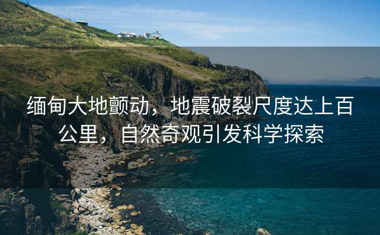 緬甸大地顫動(dòng)，地震破裂尺度達上百公里，自然奇觀(guān)引發(fā)科學(xué)探索