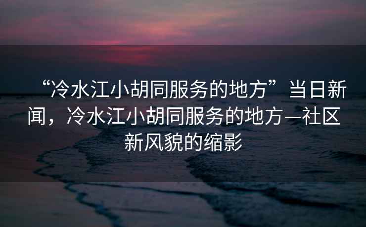 “冷水江小胡同服務(wù)的地方”當日新聞，冷水江小胡同服務(wù)的地方—社區新風(fēng)貌的縮影