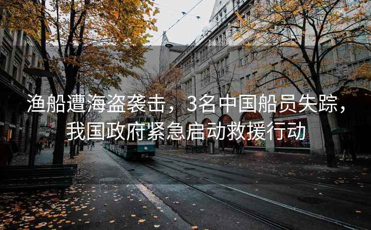 漁船遭海盜襲擊，3名中國船員失蹤，我國政府緊急啟動(dòng)救援行動(dòng)