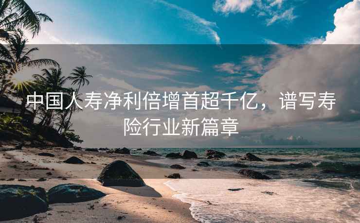 中國人壽凈利倍增首超千億，譜寫(xiě)壽險行業(yè)新篇章