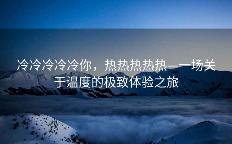 冷冷冷冷冷你，熱熱熱熱熱—一場(chǎng)關(guān)于溫度的極致體驗之旅