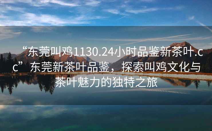 “東莞叫雞1130.24小時(shí)品鑒新茶葉.cc”東莞新茶葉品鑒，探索叫雞文化與茶葉魅力的獨特之旅