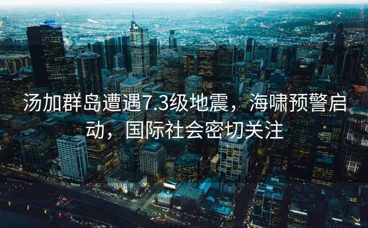 湯加群島遭遇7.3級地震，海嘯預警啟動(dòng)，國際社會(huì )密切關(guān)注