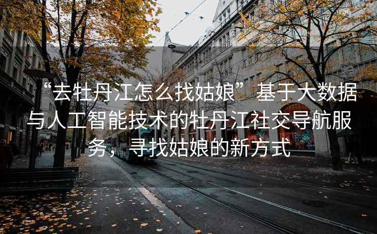 “去牡丹江怎么找姑娘”基于大數據與人工智能技術(shù)的牡丹江社交導航服務(wù)，尋找姑娘的新方式